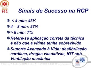 Sinais de Sucesso na RCP
< 4 min: 43%
4 – 8 min: 27%
> 8 min: 7%
Refere-se aplicação correta da técnica
e não que a vítima tenha sobrevivido
Suporte Avançado à Vida: desfibrilação
cardíaca, drogas vasoativas, IOT sob
Ventilação mecânica
 