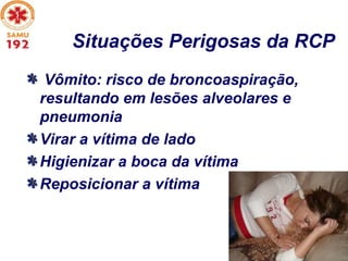 Situações Perigosas da RCP
Vômito: risco de broncoaspiração,
resultando em lesões alveolares e
pneumonia
Virar a vítima de lado
Higienizar a boca da vítima
Reposicionar a vítima
 
