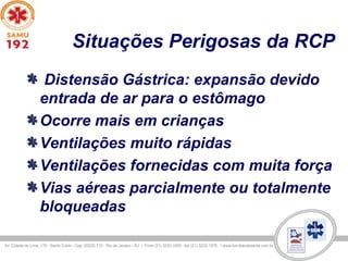 Situações Perigosas da RCP
Distensão Gástrica: expansão devido
entrada de ar para o estômago
Ocorre mais em crianças
Ventilações muito rápidas
Ventilações fornecidas com muita força
Vias aéreas parcialmente ou totalmente
bloqueadas
 