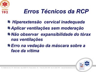 Erros Técnicos da RCP
Hiperextensão cervical inadequada
Aplicar ventilações sem moderação
Não observar expansibilidade do tórax
nas ventilações
Erro na vedação da máscara sobre a
face da vítima
 