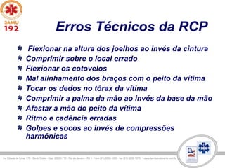 Erros Técnicos da RCP
Flexionar na altura dos joelhos ao invés da cintura
Comprimir sobre o local errado
Flexionar os cotovelos
Mal alinhamento dos braços com o peito da vítima
Tocar os dedos no tórax da vítima
Comprimir a palma da mão ao invés da base da mão
Afastar a mão do peito da vítima
Ritmo e cadência erradas
Golpes e socos ao invés de compressões
harmônicas
 