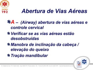 Abertura de Vias Aéreas
A – (Airway) abertura de vias aéreas e
controle cervical
Verificar se as vias aéreas estão
desobstruídas
Manobra de inclinação da cabeça /
elevação do queixo
Tração mandibular
 
