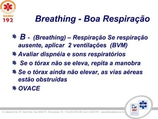 Breathing - Boa Respiração
B - (Breathing) – Respiração Se respiração
ausente, aplicar 2 ventilações (BVM)
Avaliar dispnéia e sons respiratórios
Se o tórax não se eleva, repita a manobra
Se o tórax ainda não elevar, as vias aéreas
estão obstruídas
OVACE
 