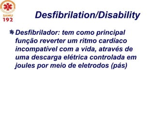 Desfibrilation/Disability
Desfibrilador: tem como principal
função reverter um ritmo cardíaco
incompatível com a vida, através de
uma descarga elétrica controlada em
joules por meio de eletrodos (pás)
 