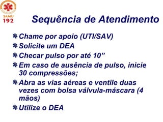Sequência de Atendimento
Chame por apoio (UTI/SAV)
Solicite um DEA
Checar pulso por até 10”
Em caso de ausência de pulso, inicie
30 compressões;
Abra as vias aéreas e ventile duas
vezes com bolsa válvula-máscara (4
mãos)
Utilize o DEA
 