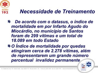 Necessidade de Treinamento
De acordo com o datasus, o índice de
mortalidade em por Infarto Agudo do
Miocárdio, no município de Santos
foram de 299 vítimas e um total de
18.089 em todo Estado
O Índice de mortalidade por quedas
atingiram cerca de 2.278 vítimas, além
de representarem um grande número
percentual invalidez permanente
 