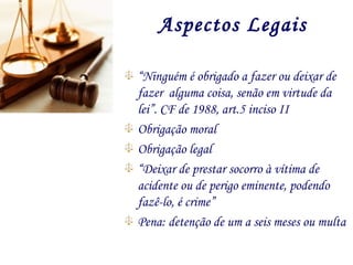 Aspectos Legais
“Ninguém é obrigado a fazer ou deixar de
fazer alguma coisa, senão em virtude da
lei”. CF de 1988, art.5 inciso II
Obrigação moral
Obrigação legal
“Deixar de prestar socorro à vítima de
acidente ou de perigo eminente, podendo
fazê-lo, é crime”
Pena: detenção de um a seis meses ou multa
 