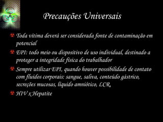 Precauções Universais
Toda vítima deverá ser considerada fonte de contaminação em
potencial
EPI: todo meio ou dispositivo de uso individual, destinado a
proteger a integridade física do trabalhador
Sempre utilizar EPI, quando houver possibilidade de contato
com fluidos corporais: sangue, saliva, conteúdo gástrico,
secreções mucosas, líquido amniótico, LCR,
HIV x Hepatite
 