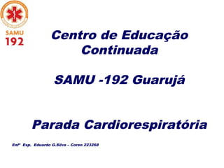Centro de Educação
Continuada
SAMU -192 Guarujá
Parada Cardiorespiratória
Enfº Esp. Eduardo G.Silva – Coren 223268
 