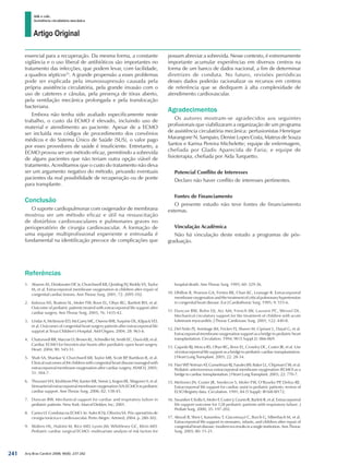 Artigo Original
Atik e cols.
Assistência circulatória mecânica
Arq Bras Cardiol 2008; 90(4): 237-242
Referências
1. 	 Aharon AS, Drinkwater DC Jr, Churchwell KB, Quisling SV, Reddy VS, Taylor
M, et al. Extracorporeal membrane oxygenation in children after repair of
congenital cardiac lesions. Ann Thorac Surg. 2001; 72: 2095-102.
2. 	 Kolovos NS, Bratton SL, Moler FW, Bove EL, Ohye RG, Bartlett RH, et al.
Outcome of pediatric patients treated with extracorporeal life support after
cardiac surgery. Ann Thorac Surg. 2003; 76: 1435-42.
3. 	 Undar A, McKenzie ED, McGarry MC, Owens WR, Surprise DL, Kilpack VD,
et al. Outcomes of congenital heart surgery patients after extracorporeal life
support at Texas Children’s Hospital. Artif Organs. 2004; 28: 963-6.
4. 	 Chaturvedi RR, Macrae D, Brown KL, Schindler M, Smith EC, Davis KB, et al.
Cardiac ECMO for biventricular hearts after paediatric open heart surgery.
Heart. 2004; 90: 545-51.
5. 	 Shah SA, Shankar V, Churchwell KB, Taylor MB, Scott BP, Bartilson R, et al.
Clinical outcomes of 84 children with congenital heart disease managed with
extracorporeal membrane oxygenation after cardiac surgery. ASAIO J. 2005;
51: 504-7.
6. 	 Thourani VH, Kirshbom PM, Kanter KR, Simsic J, Kogon BE, Wagoner S, et al.
Venoarterial extracorporeal membrane oxygenation (VA-ECMO) in pediatric
cardiac support. Ann Thorac Surg. 2006; 82: 138-45.
7. 	 Duncan BW. Mechanical support for cardiac and respiratory failure in
pediatric patients. New York: Marcel Dekker, Inc; 2001.
8. 	 Caneo LF. Condutas na ECMO. In: Auler JO Jr, Oliveira SA. Pós-operatório de
cirurgia torácica e cardiovascular. Porto Alegre: Artmed; 2004. p. 280-302.
9. 	 Walters HL, Hakimi M, Rice MD, Lyons JM, Whittlesey GC, Klein MD.
Pediatric cardiac surgical ECMO: multivariate analysis of risk factors for
hospital death. Ann Thorac Surg. 1995; 60: 329-36.
10. 	Dhillon R, Pearson GA, Firmin RK, Chan KC, Leanage R. Extracorporeal
membraneoxygenationandthetreatmentofcriticalpulmonaryhypertension
in congenital heart disease. Eur J Cardiothorac Surg. 1995; 9: 553-6.
11. 	Duncan BW, Bohn DJ, Atz AM, French JW, Laussen PC, Wessel DL.
Mechanical circulatory support for the treatment of children with acute
fulminant myocarditis. J Thorac Cardiovasc Surg. 2001; 122: 440-8.
12. 	Del Nido PJ, Armitage JM, Fricker FJ, Shaver M, Cipriani L, Dayal G, et al.
Extracorporeal membrane oxygenation support as a bridge to pediatric heart
transplantation. Circulation. 1994; 90 (5 Suppl 2): II66-II69.
13. 	Gajarski RJ, Mosca RS, Ohye RG, Bove EL, Crowley DC, Custer JR, et al. Use
of extracorporeal life support as a bridge to pediatric cardiac transplantation.
J Heart Lung Transplant. 2003; 22: 28-34.
14. 	Fiser WP, Yetman AT, Gunselman RJ, Fasules JW, Baker LL, Chipman CW, et al.
Pediatric arteriovenous extracorporeal membrane oxygenation (ECMO) as a
bridge to cardiac transplantation. J Heart Lung Transplant. 2003; 22: 770-7.
15. 	Meliones JN, Custer JR, Snedecor S, Moler FW, O’Rourke PP, Delius RE.
Extracorporeal life support for cardiac assist in pediatric patients: review of
ELSO Registry data. Circulation. 1991; 84 (5 Suppl): III168-III172.
16. 	Swaniker F, Kolla S, Moler F, Custer J, Grams R, Barlett R, et al. Extracorporeal
life support outcome for 128 pediatric patients with respiratory failure. J
Pediatr Surg. 2000; 35: 197-202.
17. 	Alsoufi B, Shen I, Karamlou T, Giacomuzzi C, Burch G, Silberbach M, et al.
Extracorporeal life support in neonates, infants, and children after repair of
congenitalheartdisease:moderneraresultsinasingleinstitution.AnnThorac
Surg. 2005; 80: 15-21.
essencial para a recuperação. Da mesma forma, a constante
vigilância e o uso liberal de antibióticos são importantes no
tratamento das infecções, que podem levar, com facilidade,
a quadros sépticos25
. A grande propensão a esses problemas
pode ser explicada pela imunossupressão causada pela
própria assistência circulatória, pela grande invasão com o
uso de cateteres e cânulas, pela presença de tórax aberto,
pela ventilação mecânica prolongada e pela translocação
bacteriana.
Embora não tenha sido avaliado especificamente neste
trabalho, o custo da ECMO é elevado, incluindo uso de
material e atendimento ao paciente. Apesar de a ECMO
ser incluída nos códigos de procedimento dos convênios
médicos e do Sistema Único de Saúde (SUS), o valor pago
por esses provedores de saúde é insuficiente. Entretanto, a
ECMO provou ser um método eficaz, permitindo a sobrevida
de alguns pacientes que não teriam outra opção viável de
tratamento. Acreditamos que o custo do tratamento não deva
ser um argumento negativo do método, privando eventuais
pacientes da real possibilidade de recuperação ou de ponte
para transplante.
Conclusão
O suporte cardiopulmonar com oxigenador de membrana
mostrou ser um método eficaz e útil na ressuscitação
de distúrbios cardiovasculares e pulmonares graves no
perioperatório de cirurgia cardiovascular. A formação de
uma equipe multiprofissional experiente e entrosada é
fundamental na identificação precoce de complicações que
possam abreviar a sobrevida. Nesse contexto, é extremamente
importante acumular experiências em diversos centros na
forma de um banco de dados nacional, a fim de determinar
diretrizes de conduta. No futuro, revisões periódicas
desses dados poderão racionalizar os recursos em centros
de referência que se dediquem à alta complexidade de
atendimento cardiovascular.
Agradecimentos
Os autores mostram-se agradecidos aos seguintes
profissionais que viabilizaram a organização de um programa
de assistência circulatória mecânica: perfusionistas Henrique
Marangone N. Sampaio, Denise Lopes Costa, Mateus de Souza
Santos e Karina Pereira Michelette; equipe de enfermagem,
chefiada por Gladis Aparecida de Faria; e equipe de
fisioterapia, chefiada por Aida Turquetto.
Potencial Conflito de Interesses
Declaro não haver conflito de interesses pertinentes.
Fontes de Financiamento
O presente estudo não teve fontes de financiamento
externas.
Vinculação Acadêmica
Não há vinculação deste estudo a programas de pós-
graduação.
241
 