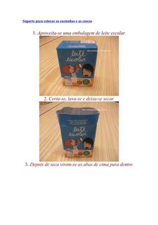 Suporte para colocar as castanhas e as cascas


      1. Aproveita-se uma embalagem de leite escolar




             2. Corta-se, lava-se e deixa-se secar




 3. Depois de seca viram-se as abas de cima para dentro
 