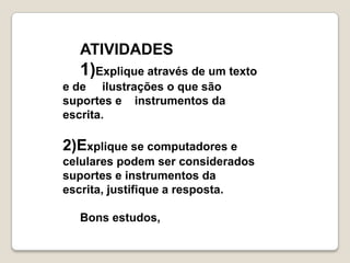 ATIVIDADES
  1)Explique através de um texto
e de ilustrações o que são
suportes e instrumentos da
escrita.

2)Explique se computadores e
celulares podem ser considerados
suportes e instrumentos da
escrita, justifique a resposta.

  Bons estudos,
 