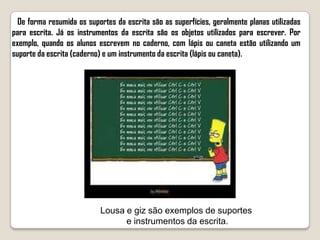 De forma resumida os suportes da escrita são as superfícies, geralmente planas utilizadas
para escrita. Já os instrumentos da escrita são os objetos utilizados para escrever. Por
exemplo, quando os alunos escrevem no caderno, com lápis ou caneta estão utilizando um
suporte da escrita (caderno) e um instrumento da escrita (lápis ou caneta).




                           Lousa e giz são exemplos de suportes
                                 e instrumentos da escrita.
 