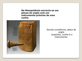 Na Mesopotâmia escrevia-se em
placas de argila com um
instrumento próximo de uma
cunha.




                   Escrita cuneiforme, placa de
                               argila
                       (suporte), cunha é o
                           instrumento.
 
