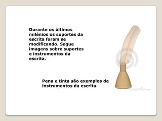 Durante os últimos
milênios os suportes da
escrita foram se
modificando. Segue
imagens sobre suportes
e instrumentos da
escrita.




     Pena e tinta são exemplos de
     instrumentos da escrita.
 