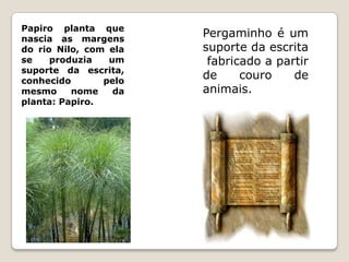 Papiro planta que
nascia as margens
                       Pergaminho é um
do rio Nilo, com ela   suporte da escrita
se    produzia   um     fabricado a partir
suporte da escrita,
conhecido       pelo
                       de     couro    de
mesmo     nome    da   animais.
planta: Papiro.
 