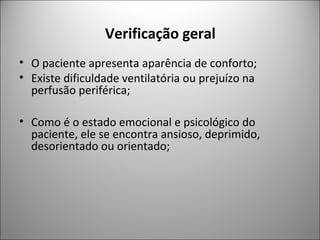 Verificação geral
• O paciente apresenta aparência de conforto;
• Existe dificuldade ventilatória ou prejuízo na
perfusão periférica;
• Como é o estado emocional e psicológico do
paciente, ele se encontra ansioso, deprimido,
desorientado ou orientado;
 