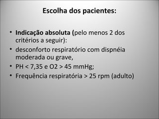 Escolha dos pacientes:
• Indicação absoluta (pelo menos 2 dos
critérios a seguir):
• desconforto respiratório com dispnéia
moderada ou grave,
• PH < 7,35 e O2 > 45 mmHg;
• Frequência respiratória > 25 rpm (adulto)
 
