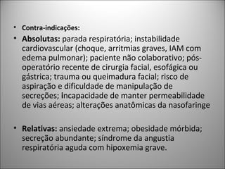 • Contra-indicações:
• Absolutas: parada respiratória; instabilidade
cardiovascular (choque, arritmias graves, IAM com
edema pulmonar); paciente não colaborativo; pós-
operatório recente de cirurgia facial, esofágica ou
gástrica; trauma ou queimadura facial; risco de
aspiração e dificuldade de manipulação de
secreções; incapacidade de manter permeabilidade
de vias aéreas; alterações anatômicas da nasofaringe
• Relativas: ansiedade extrema; obesidade mórbida;
secreção abundante; síndrome da angustia
respiratória aguda com hipoxemia grave.
 