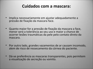 Cuidados com a mascara:
• Implica necessariamente em ajustar adequadamente a
pressão de fixação da mascara face.
• Quanto maior for a pressão de fixação da mascara a face,
menor será a tolerância ao seu uso e maior a chance de
ocorrer lesões traumáticas da pele pelo contato direto da
mascara.
• Por outro lado, grandes vazamentos de ar causam incomodo,
alem de risco de ressecamento da córnea do paciente.
• Dá-se preferência as mascaras transparentes, pois permitem
a visualização de secreção ou vomito.
 