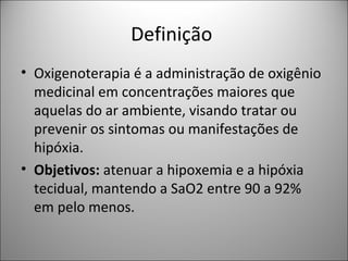 Definição
• Oxigenoterapia é a administração de oxigênio
medicinal em concentrações maiores que
aquelas do ar ambiente, visando tratar ou
prevenir os sintomas ou manifestações de
hipóxia.
• Objetivos: atenuar a hipoxemia e a hipóxia
tecidual, mantendo a SaO2 entre 90 a 92%
em pelo menos.
 