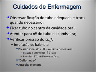 Cuidados de EnfermagemCuidados de Enfermagem
 Observar fixação do tubo adequada e trocaObservar fixação do tubo adequada e troca
quando necessário;quando necessário;
 Fixar tubo no centro da cavidade oral;Fixar tubo no centro da cavidade oral;
 Atentar para nº do tubo na comissura;Atentar para nº do tubo na comissura;
 Verificar pressão doVerificar pressão do cuff:cuff:
– Insuflação do baloneteInsuflação do balonete
Pressão ideal do cuff – mínima necessáriaPressão ideal do cuff – mínima necessária
– Pressão > 30cmH2O -Pressão > 30cmH2O - ↑↓↑↓ fluxofluxo
– Pressão > 37cmH2O – cessa fluxoPressão > 37cmH2O – cessa fluxo
““Cuffometro”Cuffometro”
Ausculta e escapeAusculta e escape
 