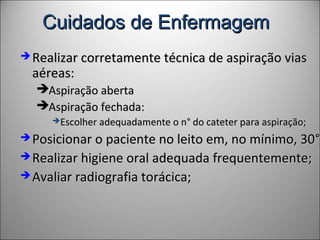 Cuidados de EnfermagemCuidados de Enfermagem
 Realizar corretamente técnica de aspiração viasRealizar corretamente técnica de aspiração vias
aéreas:aéreas:
Aspiração abertaAspiração aberta
Aspiração fechada:Aspiração fechada:
Escolher adequadamente o nEscolher adequadamente o n° do cateter para aspiração;° do cateter para aspiração;
 Posicionar o paciente no leito em, no mínimo, 30Posicionar o paciente no leito em, no mínimo, 30°°;
 Realizar higiene oral adequada frequentemente;Realizar higiene oral adequada frequentemente;
 Avaliar radiografia torácica;Avaliar radiografia torácica;
 