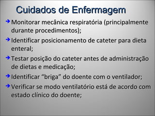 Cuidados de EnfermagemCuidados de Enfermagem
 Monitorar mecânica respiratória (principalmenteMonitorar mecânica respiratória (principalmente
durante procedimentos);durante procedimentos);
 Identificar posicionamento de cateter para dietaIdentificar posicionamento de cateter para dieta
enteral;enteral;
 Testar posição do cateter antes de administraçãoTestar posição do cateter antes de administração
de dietas e medicação;de dietas e medicação;
 Identificar “briga” do doente com o ventilador;Identificar “briga” do doente com o ventilador;
 Verificar se modo ventilatório está de acordo comVerificar se modo ventilatório está de acordo com
estado clínico do doente;estado clínico do doente;
 