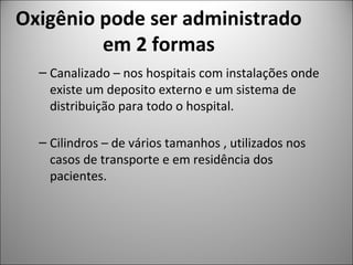 Oxigênio pode ser administrado
em 2 formas
– Canalizado – nos hospitais com instalações onde
existe um deposito externo e um sistema de
distribuição para todo o hospital.
– Cilindros – de vários tamanhos , utilizados nos
casos de transporte e em residência dos
pacientes.
 
