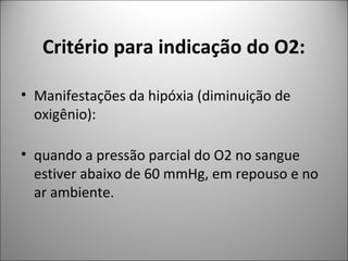 Critério para indicação do O2:
• Manifestações da hipóxia (diminuição de
oxigênio):
• quando a pressão parcial do O2 no sangue
estiver abaixo de 60 mmHg, em repouso e no
ar ambiente.
 