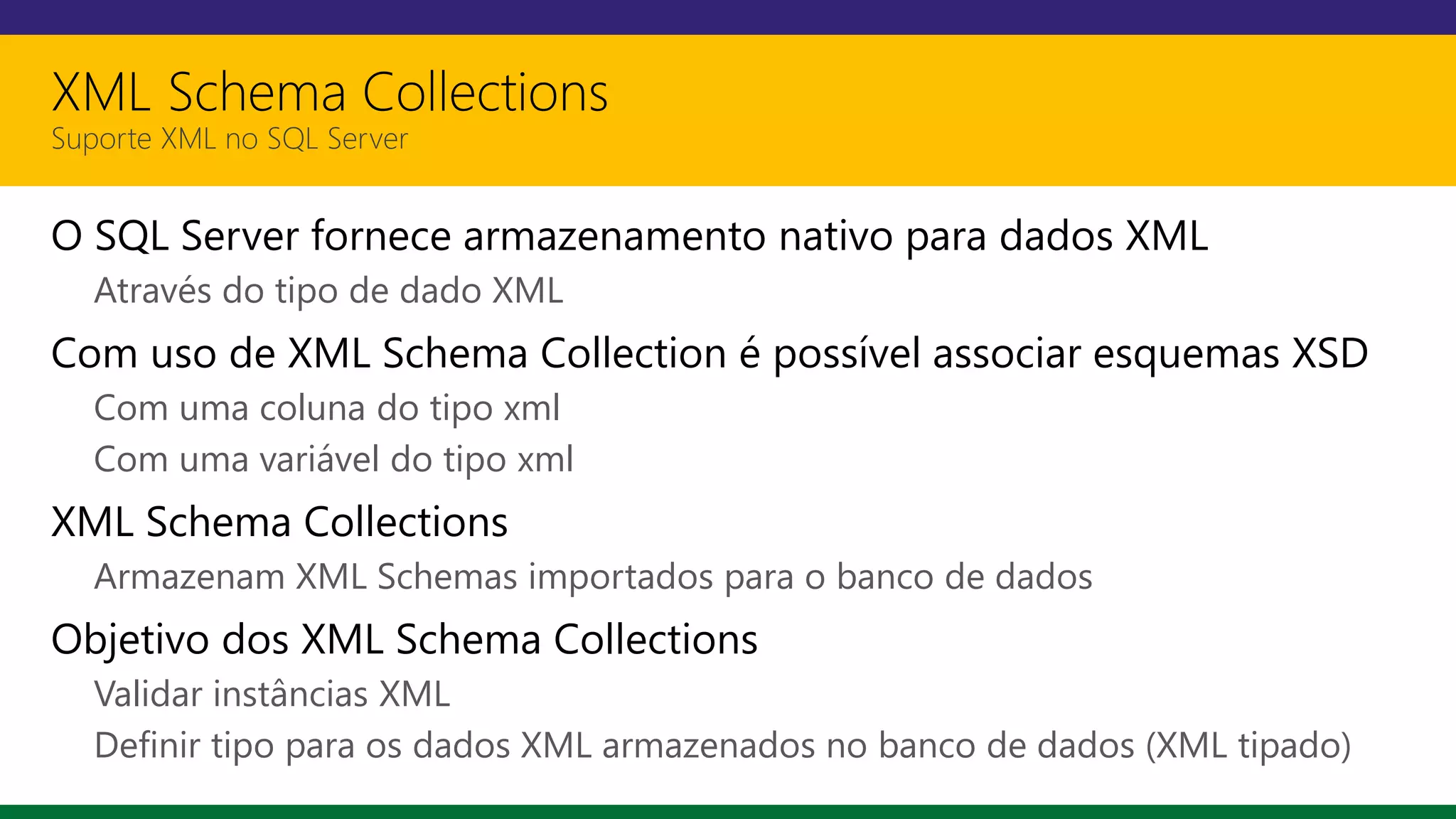 XML Schema Collections
Suporte XML no SQL Server
O SQL Server fornece armazenamento nativo para dados XML
Através do tipo de dado XML
Com uso de XML Schema Collection é possível associar esquemas XSD
Com uma coluna do tipo xml
Com uma variável do tipo xml
XML Schema Collections
Armazenam XML Schemas importados para o banco de dados
Objetivo dos XML Schema Collections
Validar instâncias XML
Definir tipo para os dados XML armazenados no banco de dados (XML tipado)
 