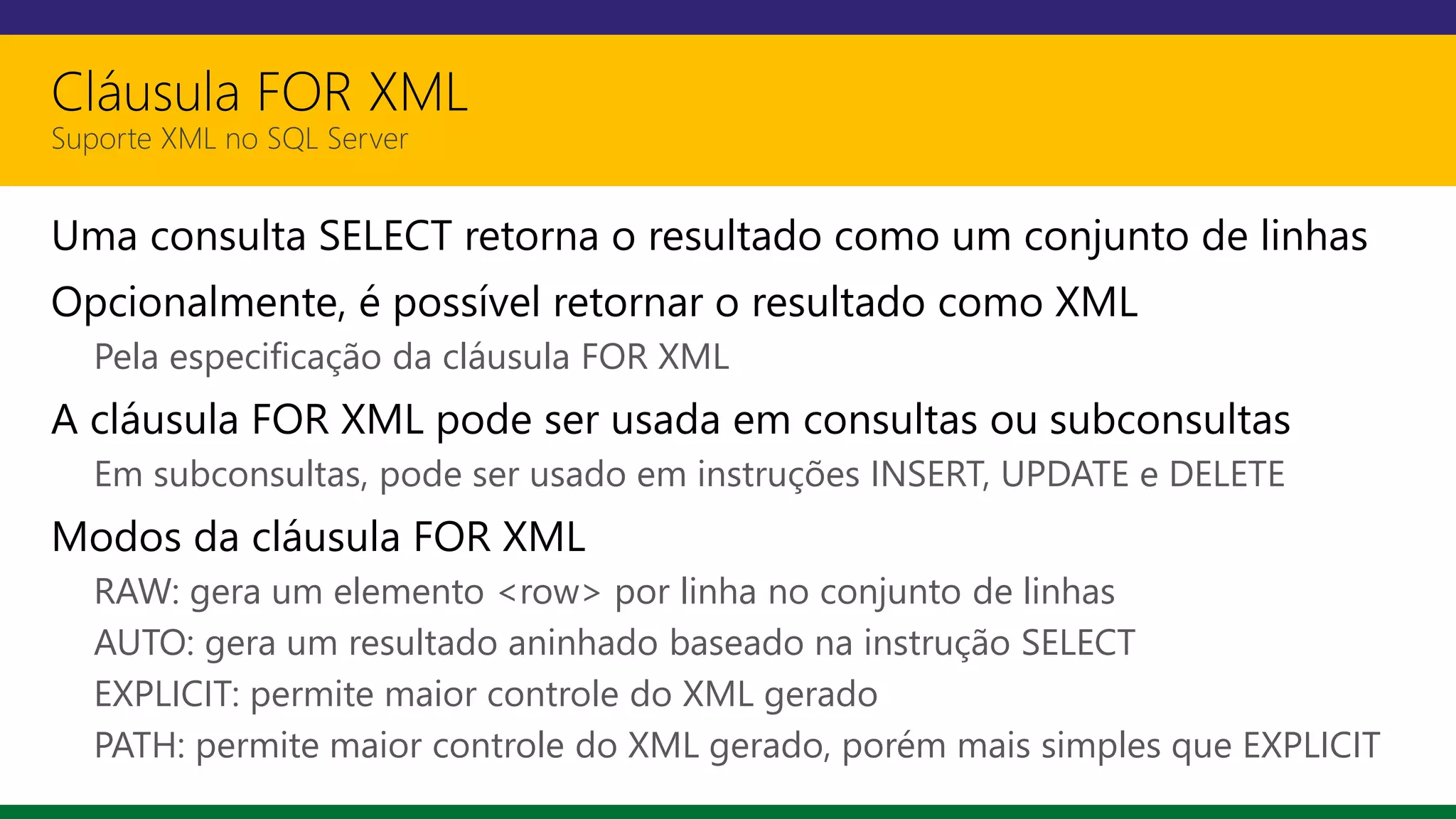 Cláusula FOR XML
Suporte XML no SQL Server
Uma consulta SELECT retorna o resultado como um conjunto de linhas
Opcionalmente, é possível retornar o resultado como XML
Pela especificação da cláusula FOR XML
A cláusula FOR XML pode ser usada em consultas ou subconsultas
Em subconsultas, pode ser usado em instruções INSERT, UPDATE e DELETE
Modos da cláusula FOR XML
RAW: gera um elemento <row> por linha no conjunto de linhas
AUTO: gera um resultado aninhado baseado na instrução SELECT
EXPLICIT: permite maior controle do XML gerado
PATH: permite maior controle do XML gerado, porém mais simples que EXPLICIT
 