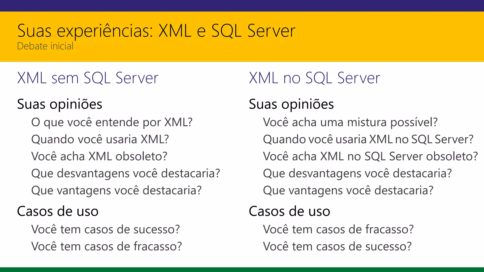 Suas experiências: XML e SQL Server
Debate inicial
XML sem SQL Server
Suas opiniões
O que você entende por XML?
Quando você usaria XML?
Você acha XML obsoleto?
Que desvantagens você destacaria?
Que vantagens você destacaria?
Casos de uso
Você tem casos de sucesso?
Você tem casos de fracasso?
XML no SQL Server
Suas opiniões
Você acha uma mistura possível?
Quando você usaria XML no SQL Server?
Você acha XML no SQL Server obsoleto?
Que desvantagens você destacaria?
Que vantagens você destacaria?
Casos de uso
Você tem casos de fracasso?
Você tem casos de sucesso?
 
