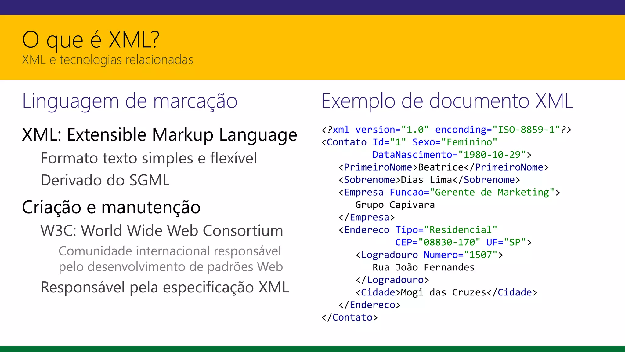O que é XML?
XML e tecnologias relacionadas
Linguagem de marcação
XML: Extensible Markup Language
Formato texto simples e flexível
Derivado do SGML
Criação e manutenção
W3C: World Wide Web Consortium
Comunidade internacional responsável
pelo desenvolvimento de padrões Web
Responsável pela especificação XML
Exemplo de documento XML
<?xml version="1.0" enconding="ISO-8859-1"?>
<Contato Id="1" Sexo="Feminino"
DataNascimento="1980-10-29">
<PrimeiroNome>Beatrice</PrimeiroNome>
<Sobrenome>Dias Lima</Sobrenome>
<Empresa Funcao="Gerente de Marketing">
Grupo Capivara
</Empresa>
<Endereco Tipo="Residencial"
CEP="08830-170" UF="SP">
<Logradouro Numero="1507">
Rua João Fernandes
</Logradouro>
<Cidade>Mogi das Cruzes</Cidade>
</Endereco>
</Contato>
 