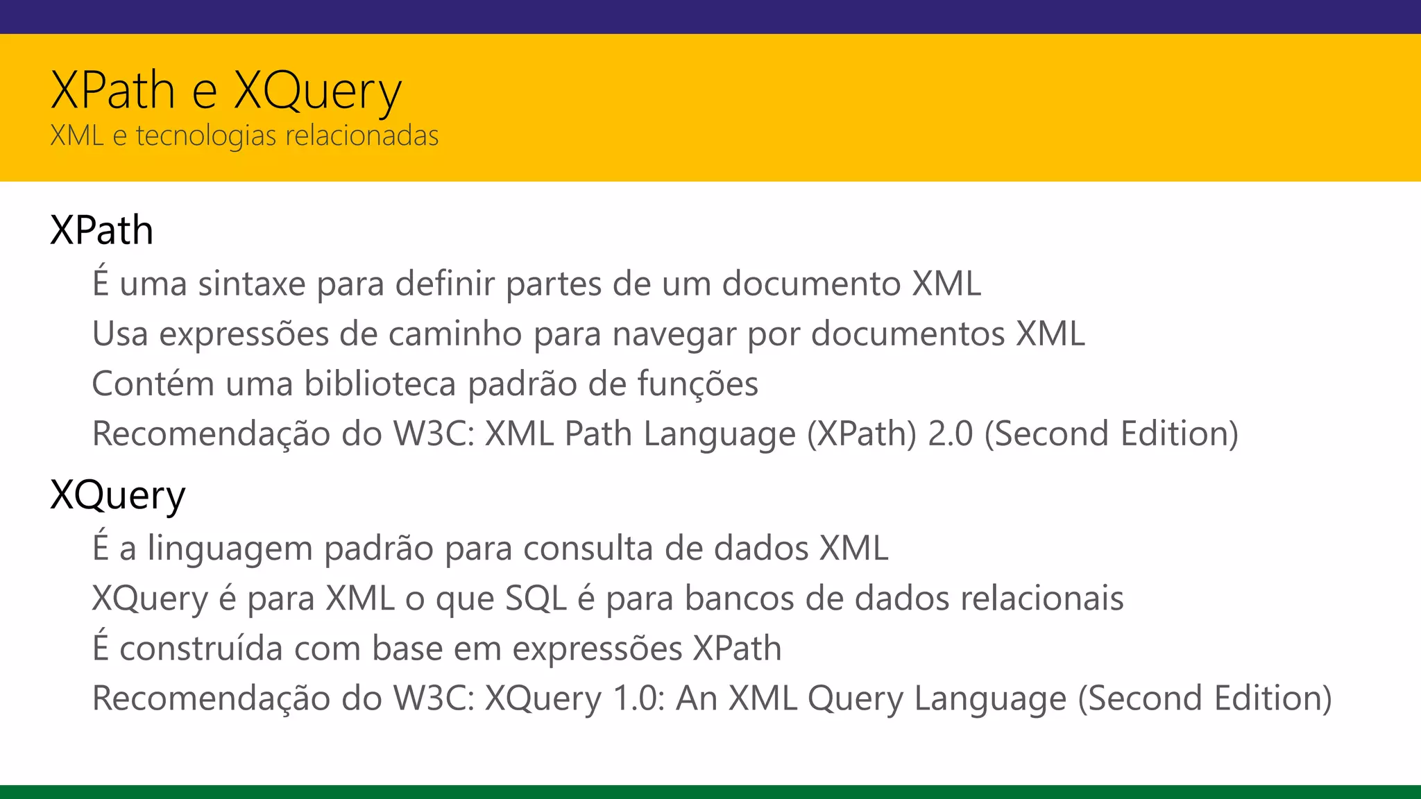 XPath e XQuery
XML e tecnologias relacionadas
XPath
É uma sintaxe para definir partes de um documento XML
Usa expressões de caminho para navegar por documentos XML
Contém uma biblioteca padrão de funções
Recomendação do W3C: XML Path Language (XPath) 2.0 (Second Edition)
XQuery
É a linguagem padrão para consulta de dados XML
XQuery é para XML o que SQL é para bancos de dados relacionais
É construída com base em expressões XPath
Recomendação do W3C: XQuery 1.0: An XML Query Language (Second Edition)
 