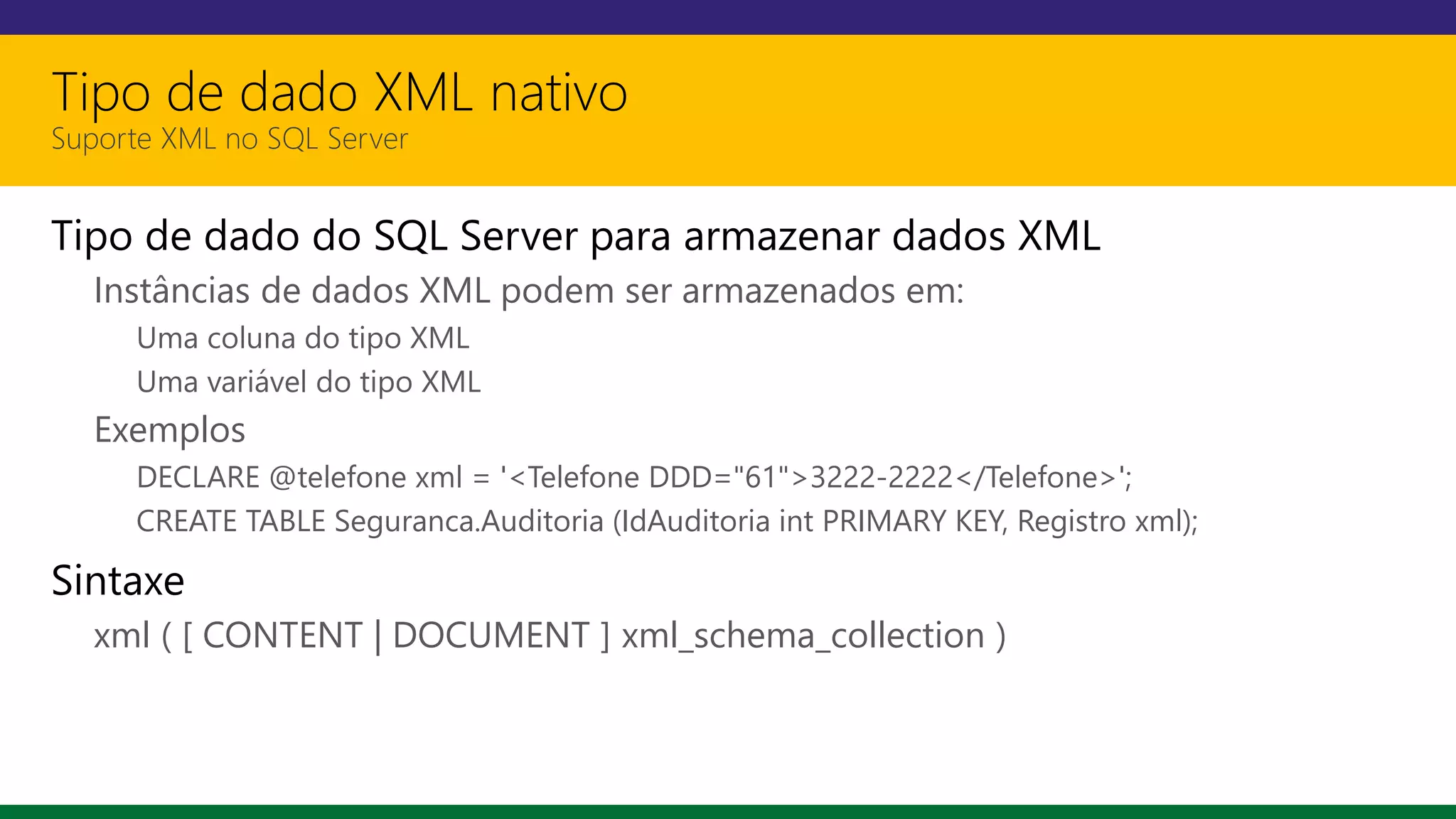 Tipo de dado XML nativo
Suporte XML no SQL Server
Tipo de dado do SQL Server para armazenar dados XML
Instâncias de dados XML podem ser armazenados em:
Uma coluna do tipo XML
Uma variável do tipo XML
Exemplos
DECLARE @telefone xml = '<Telefone DDD="61">3222-2222</Telefone>';
CREATE TABLE Seguranca.Auditoria (IdAuditoria int PRIMARY KEY, Registro xml);
Sintaxe
xml ( [ CONTENT | DOCUMENT ] xml_schema_collection )
 
