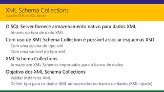 XML Schema Collections
Suporte XML no SQL Server
O SQL Server fornece armazenamento nativo para dados XML
Através do tipo de dado XML
Com uso de XML Schema Collection é possível associar esquemas XSD
Com uma coluna do tipo xml
Com uma variável do tipo xml
XML Schema Collections
Armazenam XML Schemas importados para o banco de dados
Objetivo dos XML Schema Collections
Validar instâncias XML
Definir tipo para os dados XML armazenados no banco de dados (XML tipado)
 