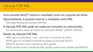 Cláusula FOR XML
Suporte XML no SQL Server
Uma consulta SELECT retorna o resultado como um conjunto de linhas
Opcionalmente, é possível retornar o resultado como XML
Pela especificação da cláusula FOR XML
A cláusula FOR XML pode ser usada em consultas ou subconsultas
Em subconsultas, pode ser usado em instruções INSERT, UPDATE e DELETE
Modos da cláusula FOR XML
RAW: gera um elemento <row> por linha no conjunto de linhas
AUTO: gera um resultado aninhado baseado na instrução SELECT
EXPLICIT: permite maior controle do XML gerado
PATH: permite maior controle do XML gerado, porém mais simples que EXPLICIT
 