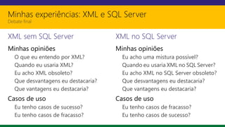Minhas experiências: XML e SQL Server
Debate final
XML sem SQL Server
Minhas opiniões
O que eu entendo por XML?
Quando eu usaria XML?
Eu acho XML obsoleto?
Que desvantagens eu destacaria?
Que vantagens eu destacaria?
Casos de uso
Eu tenho casos de sucesso?
Eu tenho casos de fracasso?
XML no SQL Server
Minhas opiniões
Eu acho uma mistura possível?
Quando eu usaria XML no SQL Server?
Eu acho XML no SQL Server obsoleto?
Que desvantagens eu destacaria?
Que vantagens eu destacaria?
Casos de uso
Eu tenho casos de fracasso?
Eu tenho casos de sucesso?
 
