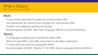 XPath e XQuery
XML e tecnologias relacionadas
XPath
É uma sintaxe para definir partes de um documento XML
Usa expressões de caminho para navegar por documentos XML
Contém uma biblioteca padrão de funções
Recomendação do W3C: XML Path Language (XPath) 2.0 (Second Edition)
XQuery
É a linguagem padrão para consulta de dados XML
XQuery é para XML o que SQL é para bancos de dados relacionais
É construída com base em expressões XPath
Recomendação do W3C: XQuery 1.0: An XML Query Language (Second Edition)
 