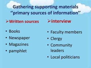 Gathering supporting materials
‘’primary sources of information’’
Written sources
• Books
• Newspaper
• Magazines
• pamphlet
interview
• Faculty members
• Clergy
• Community
leaders
• Local politicians
 