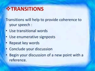 TRANSITIONS
Transitions will help to provide coherence to
your speech :
• Use transitional words
• Use enumerative signposts
• Repeat key words
• Conclude your discussion
• Begin your discussion of a new point with a
reference.
 