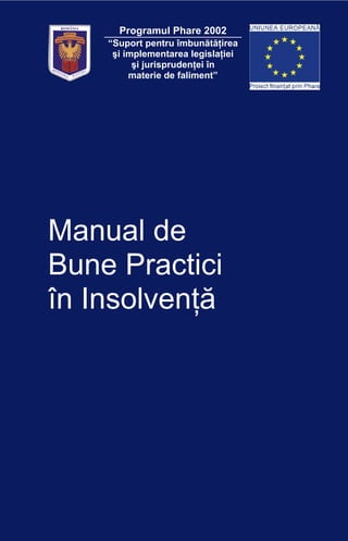 1
ROMÂNIA
JUSTIŢIEIMINISTERUL
Programul Phare 2002
“Suport pentru îmbunătăţirea
şi implementarea legislaţiei
şi jurisprudenţei în
materie de faliment”
Manual de
Bune Practici
în Insolvenţă
 