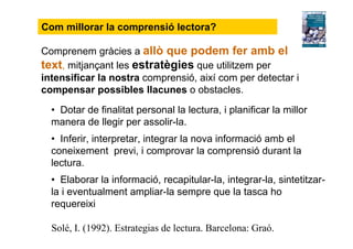 Comprenem gràcies a allò que podem fer amb el
text, mitjançant les estratègies que utilitzem per
intensificar la nostra comprensió, així com per detectar i
compensar possibles llacunes o obstacles.
• Dotar de finalitat personal la lectura, i planificar la millor
manera de llegir per assolir-la.
• Inferir, interpretar, integrar la nova informació amb el
coneixement previ, i comprovar la comprensió durant la
lectura.
• Elaborar la informació, recapitular-la, integrar-la, sintetitzar-
la i eventualment ampliar-la sempre que la tasca ho
requereixi
Solé, I. (1992). Estrategias de lectura. Barcelona: Graó.
Com millorar la comprensió lectora?
 
