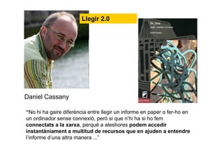 “No hi ha gaire diferència entre llegir un informe en paper o fer-ho en
un ordinador sense connexió, però si que n’hi ha si ho fem
connectats a la xarxa, perquè a aleshores podem accedir
instantàniament a multitud de recursos que en ajuden a entendre
l’informe d’una altra manera ...”
Daniel Cassany
Llegir 2.0
 