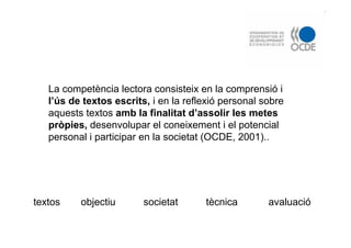 La competència lectora consisteix en la comprensió i
l’ús de textos escrits, i en la reflexió personal sobre
aquests textos amb la finalitat d’assolir les metes
pròpies, desenvolupar el coneixement i el potencial
personal i participar en la societat (OCDE, 2001)..
objectiutextos tècnica avaluaciósocietat
 
