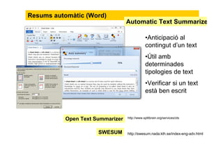 Resums automàtic (Word)
•Anticipació al
contingut d’un text
•Útil amb
determinades
tipologies de text
•Verificar si un text
està ben escrit
SWESUM http://swesum.nada.kth.se/index-eng-adv.html
Automàtic Text Summarize
http://www.splitbrain.org/services/otsOpen Text Summarizer
 