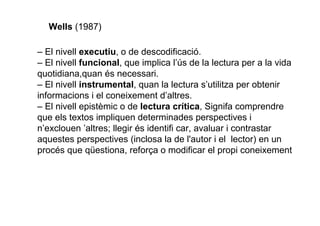 Wells (1987)
– El nivell executiu, o de descodificació.
– El nivell funcional, que implica l’ús de la lectura per a la vida
quotidiana,quan és necessari.
– El nivell instrumental, quan la lectura s’utilitza per obtenir
informacions i el coneixement d’altres.
– El nivell epistèmic o de lectura crítica, Signífer comprendre
que els textos impliquen determinades perspectives i
n’exclouen ’altres; llegir és identificar, avaluar i contrastar
aquestes perspectives (inclosa la de l'autor i el lector) en un
procés que qüestiona, reforça o modificar el propi coneixement
 