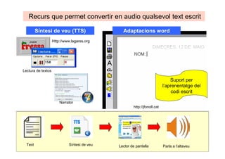 Síntesi de veu (TTS)
Text Síntesi de veu Lector de pantalla Parla a l’altaveu
Recurs que permet convertir en àudio qualsevol text escrit
Narrator
Lectura de textos
Adaptacions Word
Suport per
l’aprenentatge del
codi escrit
Http://www.lagares.org
http://jfonoll.cat
 