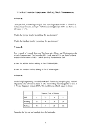 Practice Problems: Supplement 10 (S10), Work Measurement
Problem 1:
Carolyn Barrett, a marketing surveyor, takes an average of 10 minutes to complete a
particular questionnaire. Carolyn’s performance rating (pace) is 110% and there is an
allowance of 15%.
What is the Normal time for completing this questionnaire?
What is the Standard time for completing this questionnaire?
Problem 2:
Tom Leonard, of Leonard, Spitz, and Wareham, takes 3 hours and 25 minutes to write
an end of month report. Tom is rated at 95% (work pace is 95%) and the office has a
personal time allowance of 8%. There is no delay time or fatigue time.
What is the Normal time for writing an end of month report?
What is the Standard time for writing an end of month report?
Problem 3:
The two steps in preparing chocolate candy bars are molding and packaging. Personal
fatigue and delay allowances are set at 15%. The molding machine operator is rated at
110% and the packer is rated at 80%. Observed times per batch are given below.

Observed Time in Minutes
Task

1

2

3

4

Molding

26

30

29

31

Packing

45

50

35

30

Determine the Normal and standard times for both tasks.

1

 